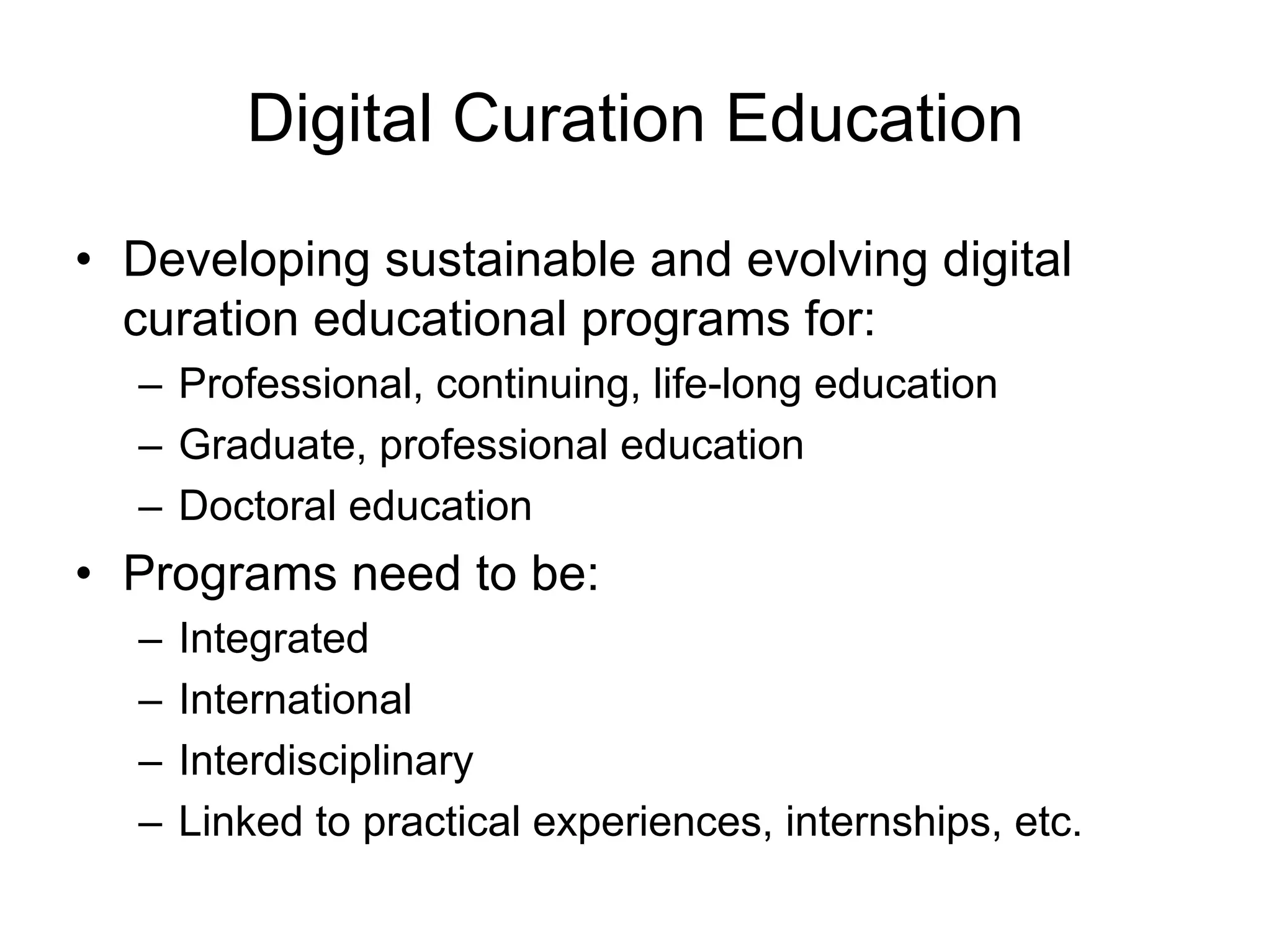 Digital Curation Education

• Developing sustainable and evolving digital
  curation educational programs for:
  – Professional, continuing, life-long education
  – Graduate, professional education
  – Doctoral education
• Programs need to be:
  –   Integrated
  –   International
  –   Interdisciplinary
  –   Linked to practical experiences, internships, etc.
 