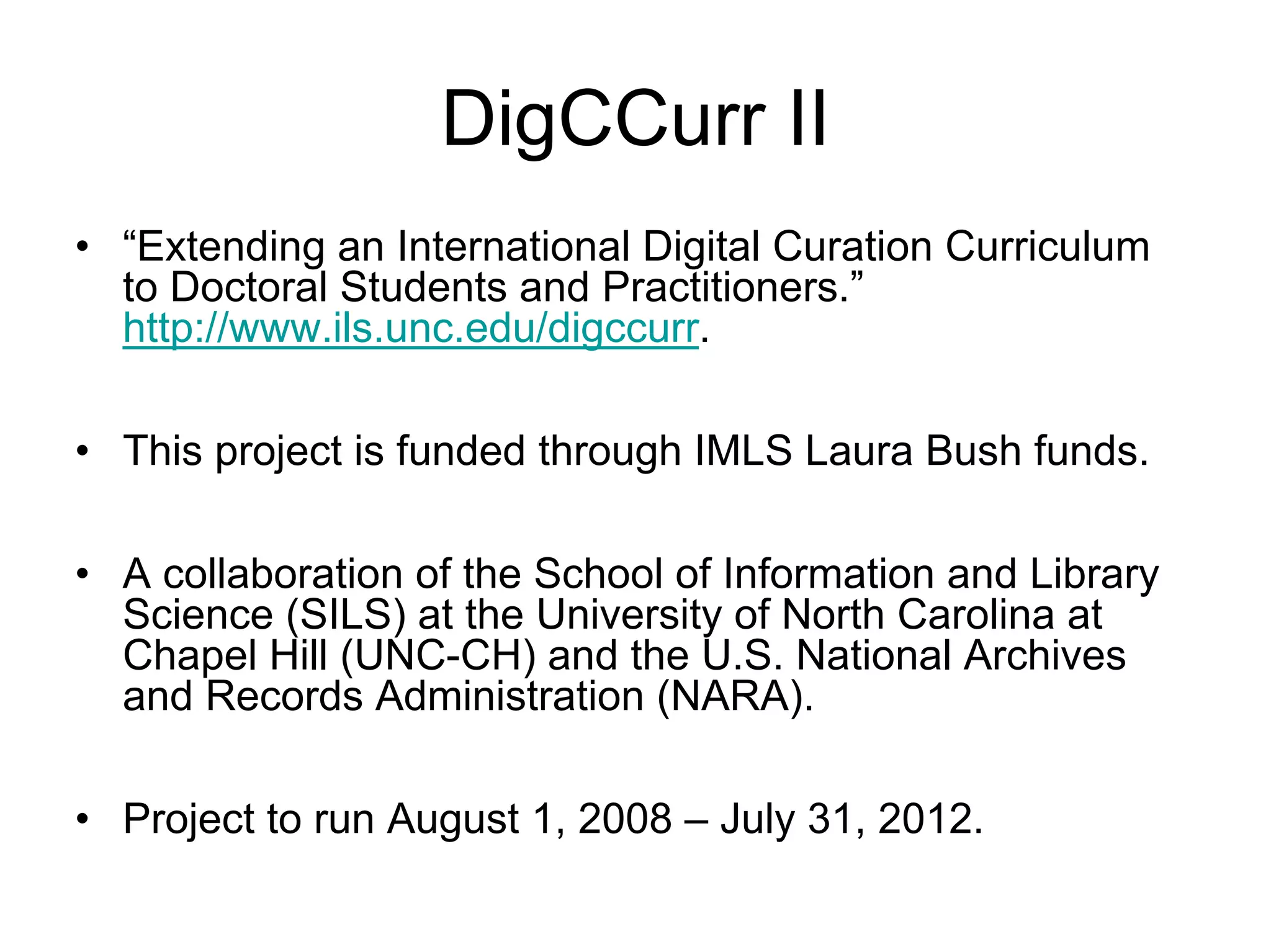 DigCCurr II
• “Extending an International Digital Curation Curriculum
  to Doctoral Students and Practitioners.”
  http://www.ils.unc.edu/digccurr.

• This project is funded through IMLS Laura Bush funds.

• A collaboration of the School of Information and Library
  Science (SILS) at the University of North Carolina at
  Chapel Hill (UNC-CH) and the U.S. National Archives
  and Records Administration (NARA).

• Project to run August 1, 2008 – July 31, 2012.
 