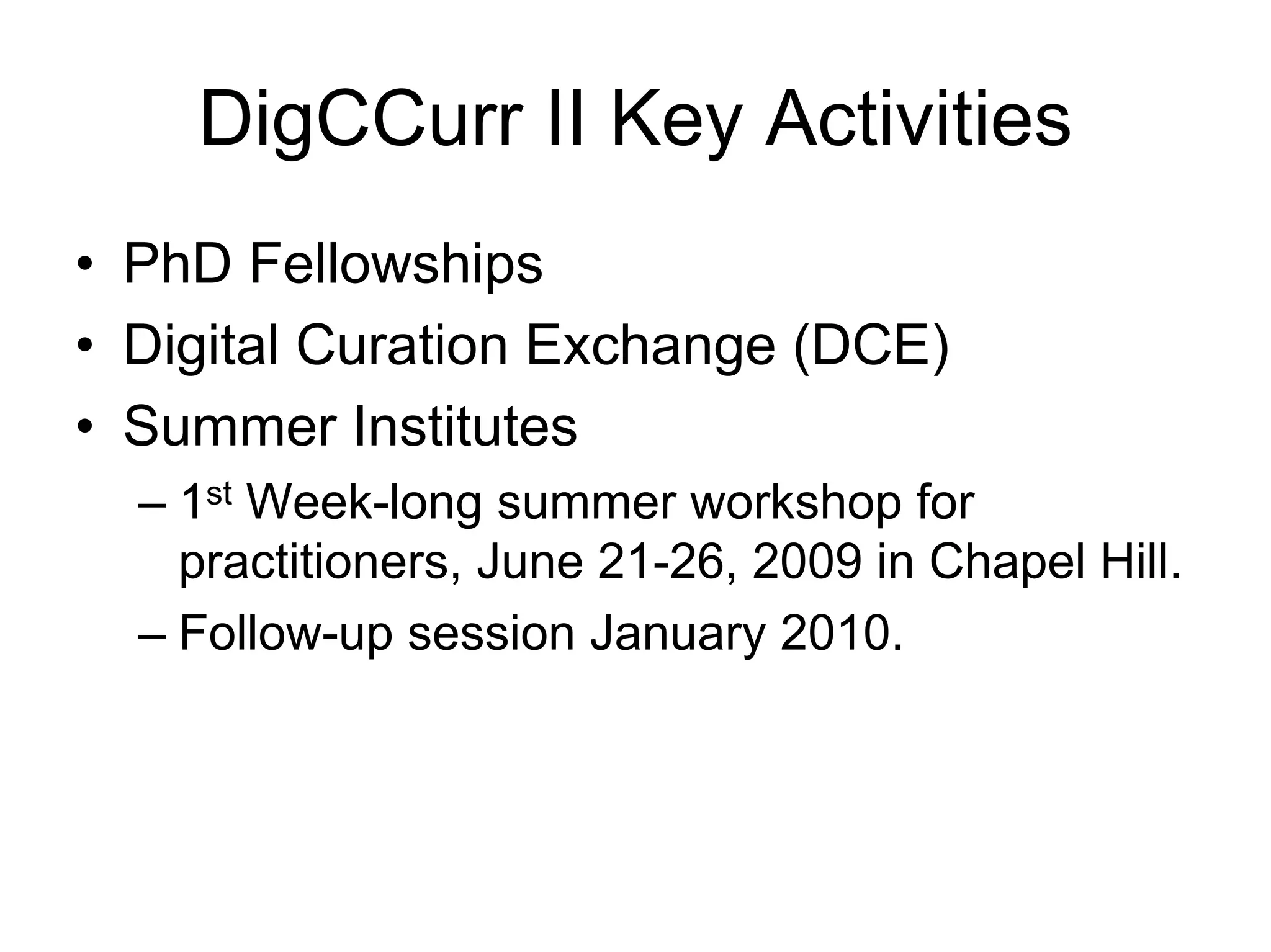 DigCCurr II Key Activities
• PhD Fellowships
• Digital Curation Exchange (DCE)
• Summer Institutes
  – 1st Week-long summer workshop for
    practitioners, June 21-26, 2009 in Chapel Hill.
  – Follow-up session January 2010.
 