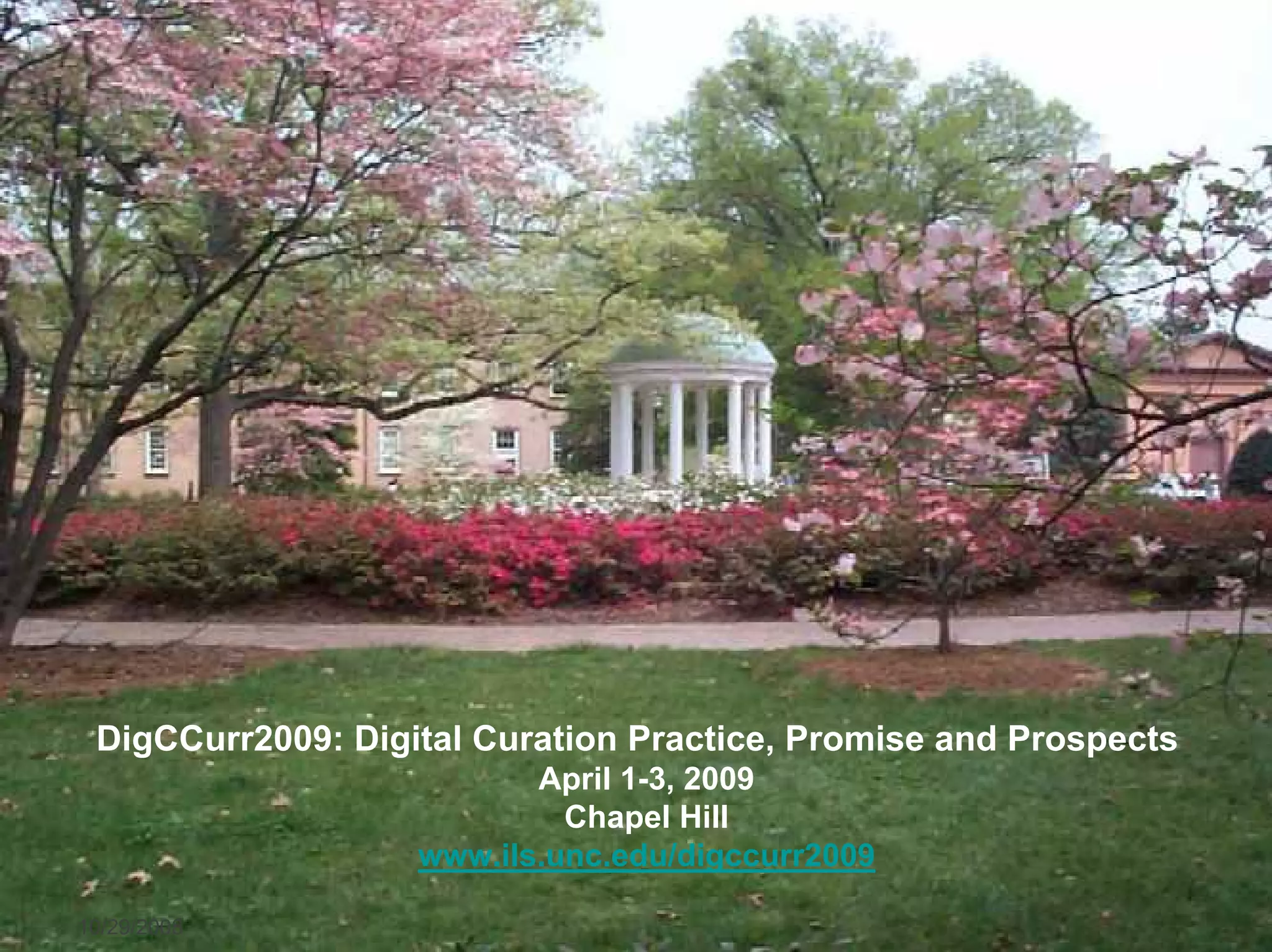 DigCCurr2009: Digital Curation Practice, Promise and Prospects
                           April 1-3, 2009
                             Chapel Hill
                    www.ils.unc.edu/digccurr2009

10/29/2008      ASIST 2008, Columbus, OH                          24
 