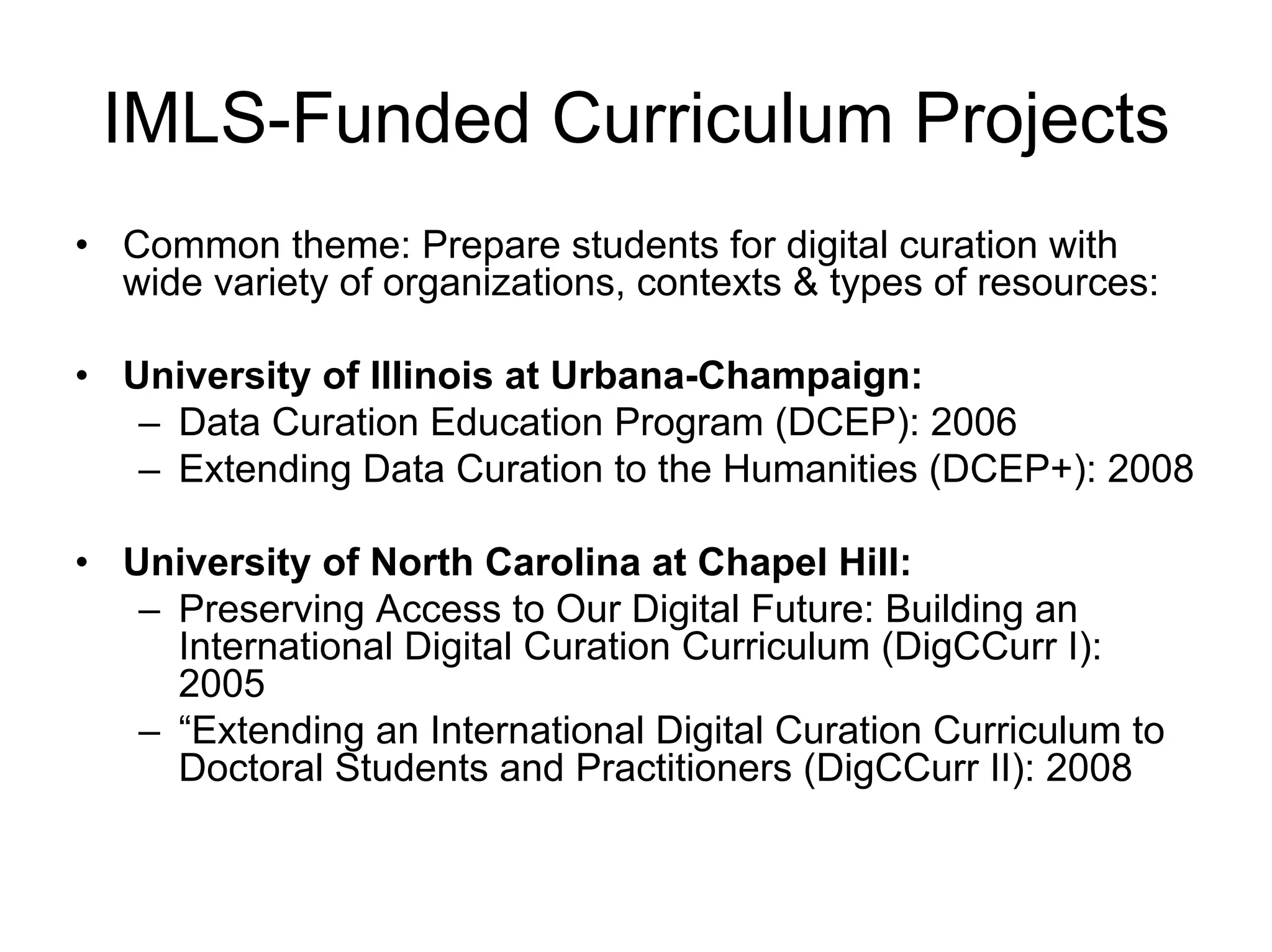 IMLS-Funded Curriculum Projects
• Common theme: Prepare students for digital curation with
  wide variety of organizations, contexts & types of resources:

• University of Illinois at Urbana-Champaign:
   – Data Curation Education Program (DCEP): 2006
   – Extending Data Curation to the Humanities (DCEP+): 2008

• University of North Carolina at Chapel Hill:
   – Preserving Access to Our Digital Future: Building an
     International Digital Curation Curriculum (DigCCurr I):
     2005
   – “Extending an International Digital Curation Curriculum to
     Doctoral Students and Practitioners (DigCCurr II): 2008
 