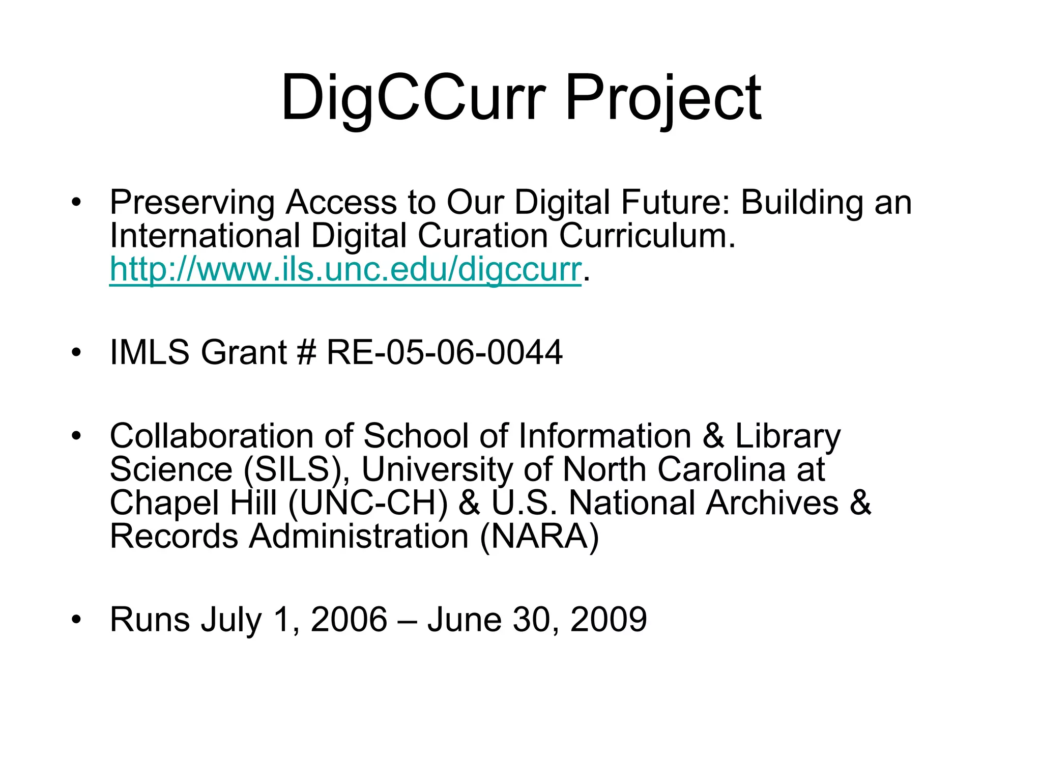 DigCCurr Project
• Preserving Access to Our Digital Future: Building an
  International Digital Curation Curriculum.
  http://www.ils.unc.edu/digccurr.

• IMLS Grant # RE-05-06-0044

• Collaboration of School of Information & Library
  Science (SILS), University of North Carolina at
  Chapel Hill (UNC-CH) & U.S. National Archives &
  Records Administration (NARA)

• Runs July 1, 2006 – June 30, 2009
 