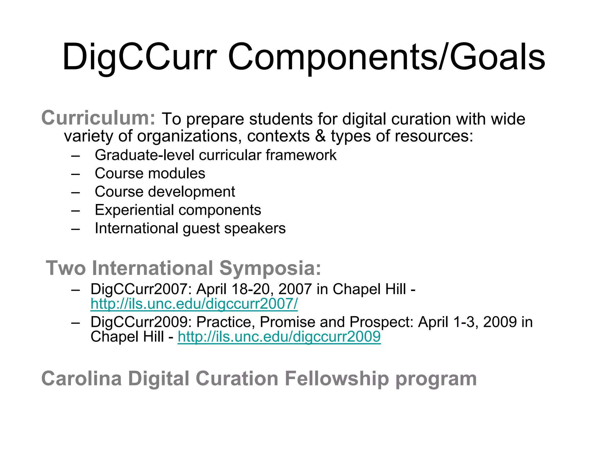 DigCCurr Components/Goals
Curriculum: To prepare students for digital curation with wide
  variety of organizations, contexts & types of resources:
   –   Graduate-level curricular framework
   –   Course modules
   –   Course development
   –   Experiential components
   –   International guest speakers

Two International Symposia:
   – DigCCurr2007: April 18-20, 2007 in Chapel Hill -
     http://ils.unc.edu/digccurr2007/
   – DigCCurr2009: Practice, Promise and Prospect: April 1-3, 2009 in
     Chapel Hill - http://ils.unc.edu/digccurr2009

Carolina Digital Curation Fellowship program
 