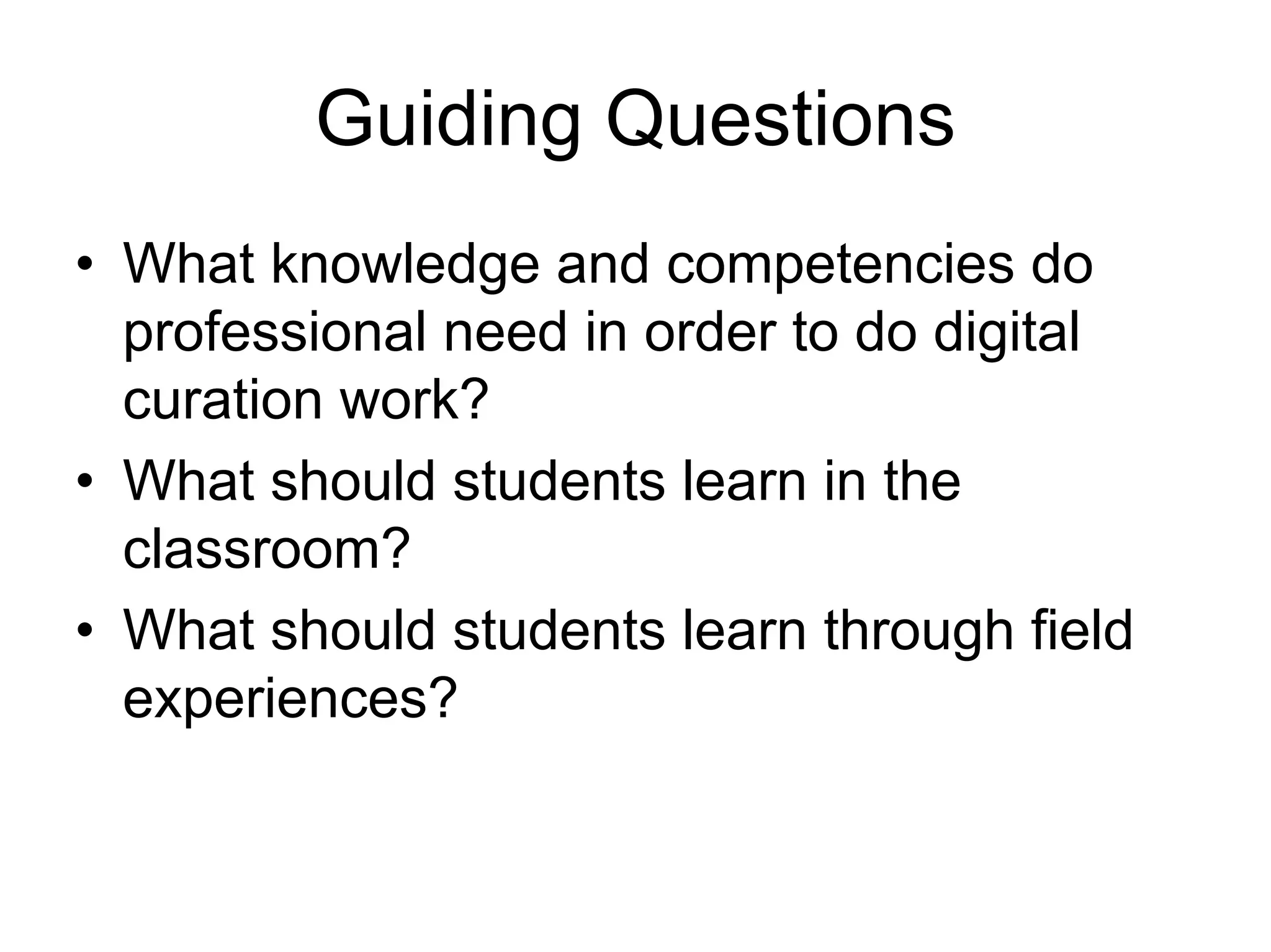 Guiding Questions
• What knowledge and competencies do
  professional need in order to do digital
  curation work?
• What should students learn in the
  classroom?
• What should students learn through field
  experiences?
 