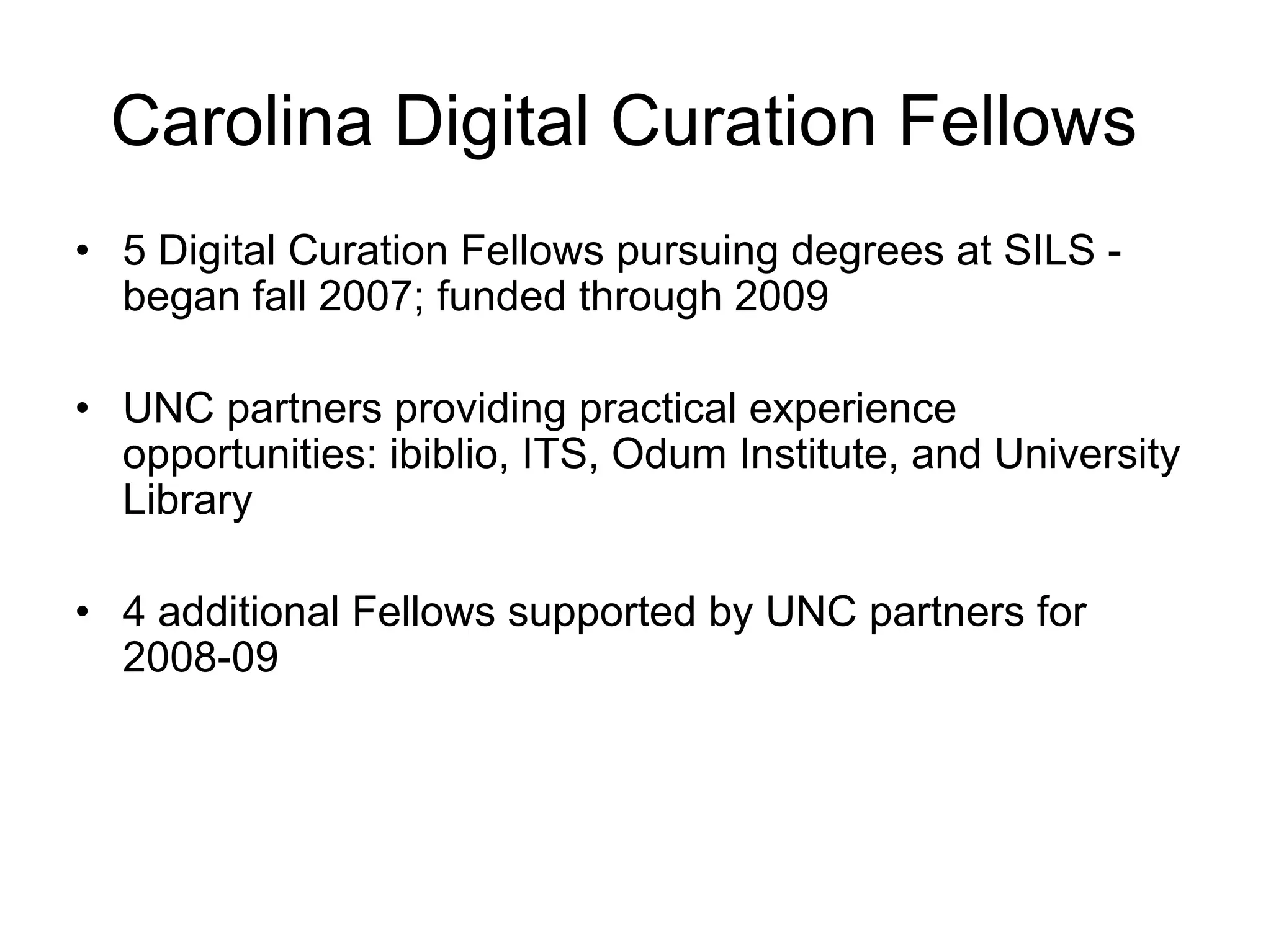 Carolina Digital Curation Fellows
• 5 Digital Curation Fellows pursuing degrees at SILS -
  began fall 2007; funded through 2009

• UNC partners providing practical experience
  opportunities: ibiblio, ITS, Odum Institute, and University
  Library

• 4 additional Fellows supported by UNC partners for
  2008-09
 