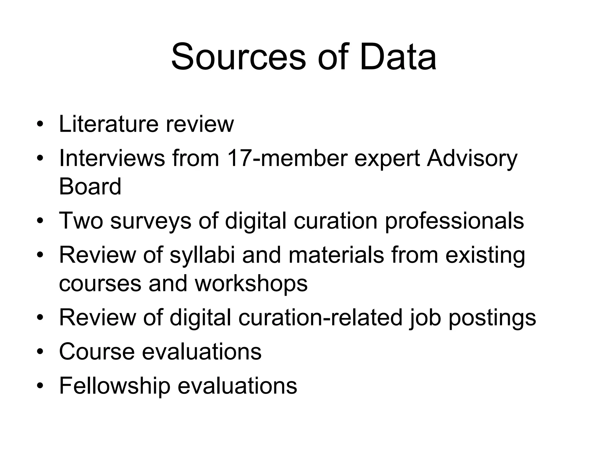 Sources of Data
• Literature review
• Interviews from 17-member expert Advisory
  Board
• Two surveys of digital curation professionals
• Review of syllabi and materials from existing
  courses and workshops
• Review of digital curation-related job postings
• Course evaluations
• Fellowship evaluations
 