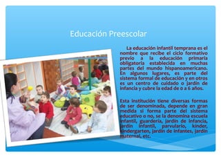 Educación Preescolar
La educación infantil temprana es el
nombre que recibe el ciclo formativo
previo a la educación primaria
obligatoria establecida en muchas
partes del mundo hispanoamericano.
En algunos lugares, es parte del
sistema formal de educación y en otros
es un centro de cuidado o jardín de
infancia y cubre la edad de 0 a 6 años.
Esta institución tiene diversas formas
de ser denominada, depende en gran
medida si forma parte del sistema
educativo o no, se la denomina escuela
infantil, guardería, jardín de infancia,
jardín infantil, parvulario, kínder,
kindergarten, jardín de infantes, jardín
maternal, etc.
 