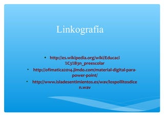 Linkografía
• http://es.wikipedia.org/wiki/Educaci
%C3%B3n_preescolar
• http://ofimatica2014.jimdo.com/material-digital-para-
power-point/
• http://www.isladesentimientos.es/wav/lospollitosdice
n.wav
 