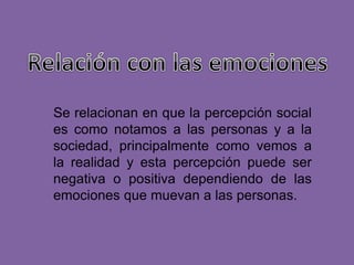 Se relacionan en que la percepción social
es como notamos a las personas y a la
sociedad, principalmente como vemos a
la realidad y esta percepción puede ser
negativa o positiva dependiendo de las
emociones que muevan a las personas.
 