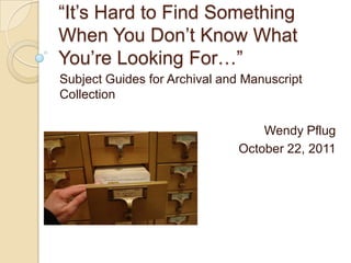 “It’s Hard to Find Something
When You Don’t Know What
You’re Looking For…”
Subject Guides for Archival and Manuscript
Collection

                                  Wendy Pflug
                              October 22, 2011
 