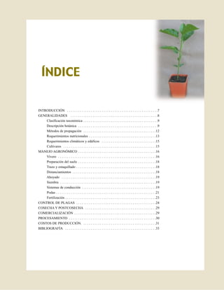 ÍNDICE

INTRODUCCIÓN . . . . . . . . . . . . . . . . . . . . . . . . . . . . . . . . . . . . . . . . . . . . . . . . . .7
GENERALIDADES . . . . . . . . . . . . . . . . . . . . . . . . . . . . . . . . . . . . . . . . . . . . . . . .8
     Clasificación taxonómica . . . . . . . . . . . . . . . . . . . . . . . . . . . . . . . . . . . . . . . . .9
     Descripción botánica . . . . . . . . . . . . . . . . . . . . . . . . . . . . . . . . . . . . . . . . . . . .9
     Métodos de propagación . . . . . . . . . . . . . . . . . . . . . . . . . . . . . . . . . . . . . . . .12
     Requerimientos nutricionales . . . . . . . . . . . . . . . . . . . . . . . . . . . . . . . . . . . . .13
     Requerimientos climáticos y edáficos . . . . . . . . . . . . . . . . . . . . . . . . . . . . . .15
     Cultivares . . . . . . . . . . . . . . . . . . . . . . . . . . . . . . . . . . . . . . . . . . . . . . . . . . .15
MANEJO AGRONÓMICO . . . . . . . . . . . . . . . . . . . . . . . . . . . . . . . . . . . . . . . . . . .16
     Vivero . . . . . . . . . . . . . . . . . . . . . . . . . . . . . . . . . . . . . . . . . . . . . . . . . . . . . .16
     Preparación del suelo . . . . . . . . . . . . . . . . . . . . . . . . . . . . . . . . . . . . . . . . . . .18
     Trazo y estaquillado . . . . . . . . . . . . . . . . . . . . . . . . . . . . . . . . . . . . . . . . . . . .18
     Distanciamientos . . . . . . . . . . . . . . . . . . . . . . . . . . . . . . . . . . . . . . . . . . . . . .18
    Ahoyado . . . . . . . . . . . . . . . . . . . . . . . . . . . . . . . . . . . . . . . . . . . . . . . . . . . .19
     Siembra . . . . . . . . . . . . . . . . . . . . . . . . . . . . . . . . . . . . . . . . . . . . . . . . . . . . .19
     Sistemas de conducción . . . . . . . . . . . . . . . . . . . . . . . . . . . . . . . . . . . . . . . . .19
     Podas . . . . . . . . . . . . . . . . . . . . . . . . . . . . . . . . . . . . . . . . . . . . . . . . . . . . . . .21
     Fertilización . . . . . . . . . . . . . . . . . . . . . . . . . . . . . . . . . . . . . . . . . . . . . . . . . .23
CONTROL DE PLAGAS . . . . . . . . . . . . . . . . . . . . . . . . . . . . . . . . . . . . . . . . . . . .24
COSECHA Y POSTCOSECHA . . . . . . . . . . . . . . . . . . . . . . . . . . . . . . . . . . . . . . .29
COMERCIALIZACIÓN . . . . . . . . . . . . . . . . . . . . . . . . . . . . . . . . . . . . . . . . . . . . .29
PROCESAMIENTO . . . . . . . . . . . . . . . . . . . . . . . . . . . . . . . . . . . . . . . . . . . . . . . .30
COSTOS DE PRODUCCIÓN. . . . . . . . . . . . . . . . . . . . . . . . . . . . . . . . . . . . . . . . .31
BIBLIOGRAFÍA . . . . . . . . . . . . . . . . . . . . . . . . . . . . . . . . . . . . . . . . . . . . . . . . . .33
 