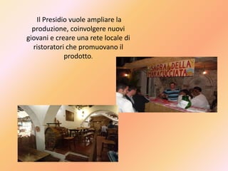 Il Presidio vuole ampliare la
produzione, coinvolgere nuovi
giovani e creare una rete locale di
ristoratori che promuovano il
prodotto.
 