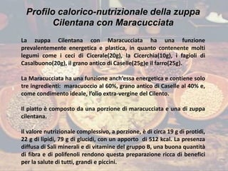 Profilo calorico-nutrizionale della zuppa
Cilentana con Maracucciata
La zuppa Cilentana con Maracucciata ha una funzione
prevalentemente energetica e plastica, in quanto contenente molti
legumi come i ceci di Cicerale(20g), la Cicerchia(10g), i fagioli di
Casalbuono(20g), il grano antico di Caselle(25g)e il farro(25g).
La Maracucciata ha una funzione anch’essa energetica e contiene solo
tre ingredienti: maracuoccio al 60%, grano antico di Caselle al 40% e,
come condimento ideale, l’olio extra-vergine del Cilento.
Il piatto è composto da una porzione di maracucciata e una di zuppa
cilentana.
Il valore nutrizionale complessivo, a porzione, è di circa 19 g di protidi,
22 g di lipidi, 79 g di glucidi, con un apporto di 512 kcal. La presenza
diffusa di Sali minerali e di vitamine del gruppo B, una buona quantità
di fibra e di polifenoli rendono questa preparazione ricca di benefici
per la salute di tutti, grandi e piccini.
 