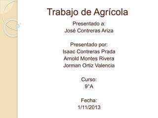 Trabajo de Agrícola
Presentado a:
José Contreras Ariza
Presentado por:
Isaac Contreras Prada
Arnold Montes Rivera
Jorman Ortiz Valencia
Curso:
9°A
Fecha:
1/11/2013
 