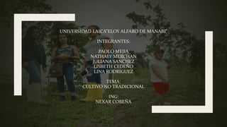 UNIVERSIDAD LAICA”ELOY ALFARO DE MANABI”
INTEGRANTES:
PAOLO MEJIA
NATHALY MERCHAN
JULIANA SANCHEZ
LISBETH CEDEÑO
LINA RODRIGUEZ
TEMA:
CULTIVO NO TRADICIONAL
ING:
NEXAR COBEÑA
 