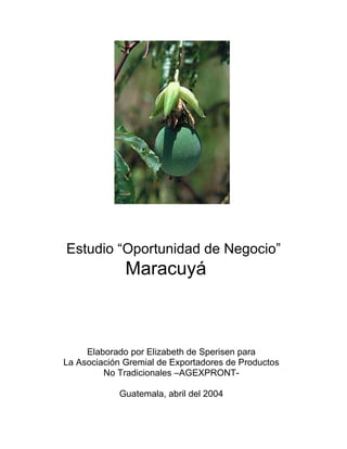 Estudio “Oportunidad de Negocio”
              Maracuyá



     Elaborado por Elizabeth de Sperisen para
La Asociación Gremial de Exportadores de Productos
         No Tradicionales –AGEXPRONT-

            Guatemala, abril del 2004
 
