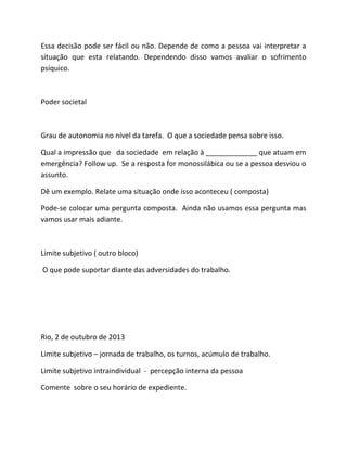 Essa decisão pode ser fácil ou não. Depende de como a pessoa vai interpretar a
situação que esta relatando. Dependendo disso vamos avaliar o sofrimento
psíquico.
Poder societal
Grau de autonomia no nível da tarefa. O que a sociedade pensa sobre isso.
Qual a impressão que da sociedade em relação à _____________ que atuam em
emergência? Follow up. Se a resposta for monossilábica ou se a pessoa desviou o
assunto.
Dê um exemplo. Relate uma situação onde isso aconteceu ( composta)
Pode-se colocar uma pergunta composta. Ainda não usamos essa pergunta mas
vamos usar mais adiante.
Limite subjetivo ( outro bloco)
O que pode suportar diante das adversidades do trabalho.
Rio, 2 de outubro de 2013
Limite subjetivo – jornada de trabalho, os turnos, acúmulo de trabalho.
Limite subjetivo intraindividual - percepção interna da pessoa
Comente sobre o seu horário de expediente.
 