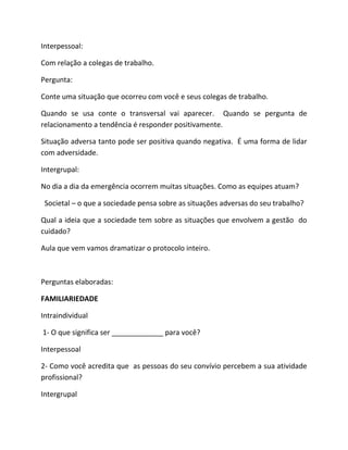 Interpessoal:
Com relação a colegas de trabalho.
Pergunta:
Conte uma situação que ocorreu com você e seus colegas de trabalho.
Quando se usa conte o transversal vai aparecer. Quando se pergunta de
relacionamento a tendência é responder positivamente.
Situação adversa tanto pode ser positiva quando negativa. É uma forma de lidar
com adversidade.
Intergrupal:
No dia a dia da emergência ocorrem muitas situações. Como as equipes atuam?
Societal – o que a sociedade pensa sobre as situações adversas do seu trabalho?
Qual a ideia que a sociedade tem sobre as situações que envolvem a gestão do
cuidado?
Aula que vem vamos dramatizar o protocolo inteiro.
Perguntas elaboradas:
FAMILIARIEDADE
Intraindividual
1- O que significa ser _____________ para você?
Interpessoal
2- Como você acredita que as pessoas do seu convívio percebem a sua atividade
profissional?
Intergrupal
 