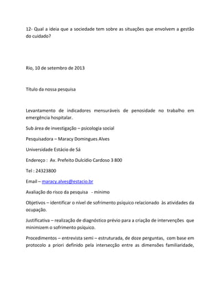 12- Qual a ideia que a sociedade tem sobre as situações que envolvem a gestão
do cuidado?
Rio, 10 de setembro de 2013
Título da nossa pesquisa
Levantamento de indicadores mensuráveis de penosidade no trabalho em
emergência hospitalar.
Sub área de investigação – psicologia social
Pesquisadora – Maracy Domingues Alves
Universidade Estácio de Sá
Endereço : Av. Prefeito Dulcídio Cardoso 3 800
Tel : 24323800
Email – maracy.alves@estacio.br
Avaliação do risco da pesquisa - mínimo
Objetivos – identificar o nível de sofrimento psíquico relacionado às atividades da
ocupação.
Justificativa – realização de diagnóstico prévio para a criação de intervenções que
minimizem o sofrimento psíquico.
Procedimentos – entrevista semi – estruturada, de doze perguntas, com base em
protocolo a priori definido pela intersecção entre as dimensões familiaridade,
 