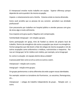 O interpessoal envolve muito trabalho em equipe. Superar diferença porque
depende do outro quando é da mesma ocupação.
Impacta o relacionamento com a família. Estamos ainda na mesma dimensão.
Como você acredita que as pessoas do seu convívio percebem sua atividade
profissional?
Com preconceito por trabalhar em hospital público e atender pessoas com grau
de stress algo e muito sofrimento.
Essa resposta seria grau quatro. Negativa sem compensação.
Familiaridade intergrupal – em relação a grupos.
Como participação em igreja, time de futebol ou dentro do próprio local de
trabalho. Dentro da emergência são outras ocupações que atuam na emergência.
Formar perguntas que não levem a falar de colegas da mesma ocupação e sim do
outras ocupações como enfermeiros e médicos, nutricionistas e maqueiros. Por
isso ser intergrupal. Se for médico com médico, por exemplo, seria intragrupal.
Ex: como é a atuação em equipes dentro dessa unidade?
A pessoa pode falar como se vê ou como os outros a veem.
Interpessoal – relação com o outro.
Intergrupal – relação entre grupos.
Em grupos pertencemos a vários diferentes de onde surgem nossas identidades.
Por exemplo: existem os torcedores do Fluminense , os vascaínos, flamenguistas,
etc...
Interpessoal – colegas de trabalho independente do grupo . Relação com o
outro.
 