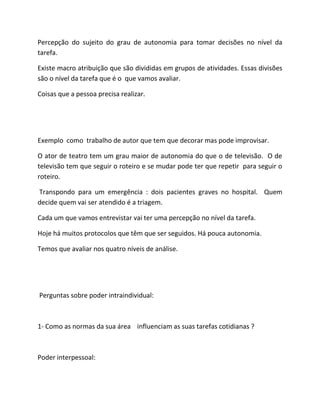 Percepção do sujeito do grau de autonomia para tomar decisões no nível da
tarefa.
Existe macro atribuição que são divididas em grupos de atividades. Essas divisões
são o nível da tarefa que é o que vamos avaliar.
Coisas que a pessoa precisa realizar.
Exemplo como trabalho de autor que tem que decorar mas pode improvisar.
O ator de teatro tem um grau maior de autonomia do que o de televisão. O de
televisão tem que seguir o roteiro e se mudar pode ter que repetir para seguir o
roteiro.
Transpondo para um emergência : dois pacientes graves no hospital. Quem
decide quem vai ser atendido é a triagem.
Cada um que vamos entrevistar vai ter uma percepção no nível da tarefa.
Hoje há muitos protocolos que têm que ser seguidos. Há pouca autonomia.
Temos que avaliar nos quatro níveis de análise.
Perguntas sobre poder intraindividual:
1- Como as normas da sua área influenciam as suas tarefas cotidianas ?
Poder interpessoal:
 