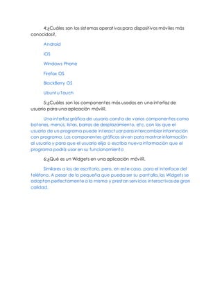 4:¿Cuáles son los sistemas operativos para dispositivos móviles más
conocidos?,
Android
iOS
Windows Phone
Firefox OS
BlackBerry OS
Ubuntu Touch
5:¿Cuáles son los componentes más usados en una interfaz de
usuario para una aplicación móvil?,
Una interfaz gráfica de usuario consta de varios componentes como
botones, menús, listas, barras de desplazamiento, etc. con los que el
usuario de un programa puede interactuar para intercambiar información
con programa. Los componentes gráficos sirven para mostrar información
al usuario y para que el usuario elija o escriba nueva información que el
programa podrá usar en su funcionamiento
6:¿Qué es un Widgets en una aplicación móvil?,
Similares a los de escritorio, pero, en este caso, para el interface del
teléfono. A pesar de lo pequeña que pueda ser su pantalla, los Widgets se
adaptan perfectamente a la misma y prestan servicios interactivos de gran
calidad.
 
