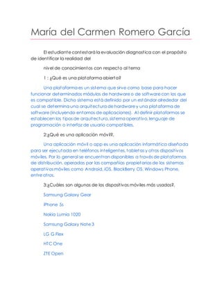 María del Carmen Romero García
El estudiante contestará la evaluación diagnostica con el propósito
de identificar la realidad del
nivel de conocimientos con respecto al tema
1 : ¿Qué es una plataforma abierta?
Una plataforma es un sistema que sirve como base para hacer
funcionar determinados módulos de hardware o de software con los que
es compatible. Dicho sistema está definido por un estándar alrededor del
cual se determina una arquitectura de hardware y una plataforma de
software (incluyendo entornos de aplicaciones). Al definir plataformas se
establecen los tipos de arquitectura, sistema operativo, lenguaje de
programación o interfaz de usuario compatibles.
2:¿Qué es una aplicación móvil?,
Una aplicación móvil o app es una aplicación informática diseñada
para ser ejecutada en teléfonos inteligentes, tabletas y otros dispositivos
móviles. Por lo general se encuentran disponibles a través de plataformas
de distribución, operadas por las compañías propietarias de los sistemas
operativos móviles como Android, iOS, BlackBerry OS, Windows Phone,
entre otros.
3:¿Cuáles son algunos de los dispositivos móviles más usados?,
Samsung Galaxy Gear
iPhone 5s
Nokia Lumia 1020
Samsung Galaxy Note 3
LG G Flex
HTC One
ZTE Open
 