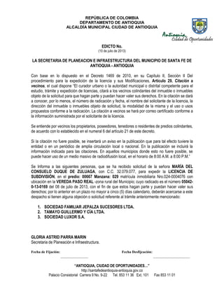 REPÚBLICA DE COLOMBIA
DEPARTAMENTO DE ANTIOQUIA
ALCALDÍA MUNICIPAL CIUDAD DE ANTIOQUIA
“ANTIOQUIA, CIUDAD DE OPORTUNIDADES…”
http://santafedeantioquia-antioquia.gov.co
Palacio Consistorial Carrera 9 No. 9-22 Tel. 853 11 36 Ext. 101 Fax 853 11 01
EDICTO No.
(10 de julio de 2013)
LA SECRETARIA DE PLANEACION E INFRAESTRUCTURA DEL MUNICIPIO DE SANTA FE DE
ANTIOQUIA - ANTIOQUIA
Con base en lo dispuesto en el Decreto 1469 de 2010, en su Capítulo II, Sección II Del
procedimiento para la expedición de la licencia y sus Modificaciones, Artículo 29. Citación a
vecinos, el cual dispone “El curador urbano o la autoridad municipal o distrital competente para el
estudio, trámite y expedición de licencias, citará a los vecinos colindantes del inmueble o inmuebles
objeto de la solicitud para que hagan parte y puedan hacer valer sus derechos. En la citación se dará
a conocer, por lo menos, el número de radicación y fecha, el nombre del solicitante de la licencia, la
dirección del inmueble o inmuebles objeto de solicitud, la modalidad de la misma y el uso o usos
propuestos conforme a la radicación. La citación a vecinos se hará por correo certificado conforme a
la información suministrada por el solicitante de la licencia.
Se entiende por vecinos los propietarios, poseedores, tenedores o residentes de predios colindantes,
de acuerdo con lo establecido en el numeral 6 del artículo 21 de este decreto.
Si la citación no fuere posible, se insertará un aviso en la publicación que para tal efecto tuviere la
entidad o en un periódico de amplia circulación local o nacional. En la publicación se incluirá la
información indicada para las citaciones. En aquellos municipios donde esto no fuere posible, se
puede hacer uso de un medio masivo de radiodifusión local, en el horario de 8:00 A.M. a 8:00 P.M.”
Se Informa a las siguientes personas, que se ha recibido solicitud de la señora MARÍA DEL
CONSUELO DUQUE DE ZULUAGA, con C.C. 32.079.077, para expedir la LICENCIA DE
SUBDIVISIÓN, en el predio: 00667 Manzana: 029 matrícula inmobiliaria Nro.024-0004076 con
ubicación en la VEREDA PASO REAL -zona rural del Municipio; cuyo radicado es el número 05042-
0-13-0169 del 08 de julio de 2013, con el fin de que estos hagan parte y puedan hacer valer sus
derechos; por lo anterior en un plazo no mayor a cinco (5) días calendario, deberán acercarse a este
despacho si tienen alguna objeción o solicitud referente al trámite anteriormente mencionado:
1. SOCIEDAD FAMILIAR JEPALZA SUCESORES LTDA.
2. TAMAYO GUILLERMO Y CÍA LTDA.
3. SOCIEDAD LUXOR S.A.
GLORIA ASTRID PARRA MARIN
Secretaria de Planeación e Infraestructura.
Fecha de Fijación: Fecha Desfijcación:
_______________ ____________________
 