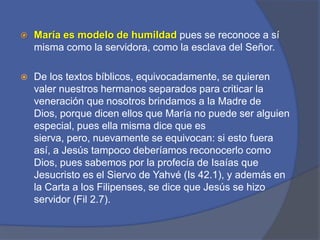 María es modelo de humildadpues se reconoce a sí misma como la servidora, como la esclava del Señor. De los textos bíblicos, equivocadamente, se quieren valer nuestros hermanos separados para criticar la veneración que nosotros brindamos a la Madre de Dios, porque dicen ellos que María no puede ser alguien especial, pues ella misma dice que es sierva, pero, nuevamente se equivocan: si esto fuera así, a Jesús tampoco deberíamos reconocerlo como Dios, pues sabemos por la profecía de Isaías que Jesucristo es el Siervo de Yahvé (Is 42.1), y además en la Carta a los Filipenses, se dice que Jesús se hizo servidor (Fil 2.7). 