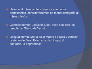 Usando el mismo criterio equivocado de los protestantes, consideraríamos de menor categoría al mismo Jesús. Como sabemos: Jesús es Dios, pese a lo cual, es también el Siervo de Yahvé. De igual forma, María es la Madre de Dios y también la sierva de Dios. Esto no la disminuye, al contrario, la engrandece. 