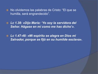 No olvidemos las palabras de Cristo: “El que se humilla, será engrandecido”.Lc1.38: «Dijo María: ‘Yo soy la servidora del Señor. Hágase en mí como me has dicho’».Lc1.47-48: «Mi espíritu se alegra en Dios mi Salvador, porque se fijó en su humilde esclava».
