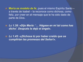 María es modelo de fe, pues el mismo Espíritu Santo – a través de Isabel – la reconoce como dichosa, como feliz, por creer en el mensaje que le ha sido dado de parte de Dios. Lc1.38: «Dijo María: ‘… Hágase en mí tal como has dicho’. Después la dejó el ángel». Lc 1.45: «¡Dichosa tú por haber creído que se cumplirían las promesas del Señor!». 