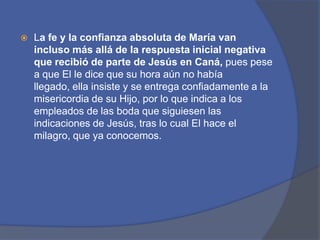 La fe y la confianza absoluta de María van incluso más allá de la respuesta inicial negativa que recibió de parte de Jesús en Caná, pues pese a que El le dice que su hora aún no había llegado, ella insiste y se entrega confiadamente a la misericordia de su Hijo, por lo que indica a los empleados de las boda que siguiesen las indicaciones de Jesús, tras lo cual El hace el milagro, que ya conocemos.