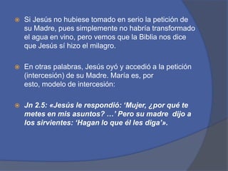 Si Jesús no hubiese tomado en serio la petición de su Madre, pues simplemente no habría transformado el agua en vino, pero vemos que la Biblia nos dice que Jesús sí hizo el milagro. En otras palabras, Jesús oyó y accedió a la petición (intercesión) de su Madre. María es, por esto, modelo de intercesión: Jn2.5: «Jesús le respondió: ‘Mujer, ¿por qué te metes en mis asuntos? …’ Pero su madre  dijo a los sirvientes: ‘Hagan lo que él les diga’».