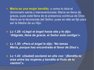 María es una mujer bendita, o como lo dice el diccionario santa y bienaventurada; María es llena de gracia, pues está llena de la presencia continua de Dios; María es la favorecida del Señor, pues en ella se fijó para ser la Madre de su Hijo:Lc1.28: «Llegó el ángel hasta ella y le dijo: ‘Alégrate, llena de gracia, el Señor está contigo’».Lc1.30: «Pero el ángel le dijo: ‘No temas María, porque has encontrado el favor de Dios’».Lc1.42: «(Isabel) exclamó en alta voz: ‘¡Bendita tú eres entre las mujeres y bendito el fruto de tu vientre!’».