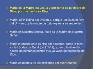 María es la Madre de Jesús y por tanto es la Madre de Dios, porque Jesús es Dios.  María  es la Reina del Universo, porque Jesús es el Rey del Universo, y la madre de todo rey es a su vez reina. María es Nuestra Señora, pues es la Madre de Nuestro Señor. María intercede ante su Hijo por nosotros, como lo hizo en las Bodas de Caná (Jn 2.1-11), y como también lo hacen las personas santas que ya viven en presencia de Dios. María es modelo de los cristianos por sus virtudes.