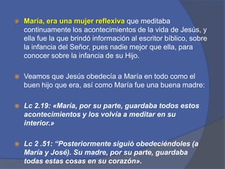 María, era una mujer reflexiva que meditaba continuamente los acontecimientos de la vida de Jesús, y ella fue la que brindó información al escritor bíblico, sobre la infancia del Señor, pues nadie mejor que ella, para conocer sobre la infancia de su Hijo. Veamos que Jesús obedecía a María en todo como el buen hijo que era, así como María fue una buena madre:Lc2.19: «María, por su parte, guardaba todos estos acontecimientos y los volvía a meditar en su interior.» Lc 2 .51: “Posteriormente siguióobedeciéndoles (a María y José). Su madre, por su parte, guardaba todas estas cosas en su corazón».