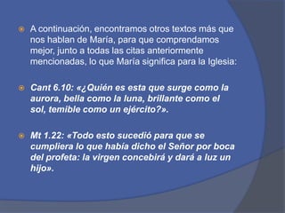 A continuación, encontramos otros textos más que nos hablan de María, para que comprendamos mejor, junto a todas las citas anteriormente mencionadas, lo que María significa para la Iglesia:Cant6.10: «¿Quién es esta que surge como la aurora, bella como la luna, brillante como el sol, temible como un ejército?».Mt 1.22: «Todo esto sucedió para que se cumpliera lo que había dicho el Señor por boca del profeta: la virgen concebirá y dará a luz un hijo».