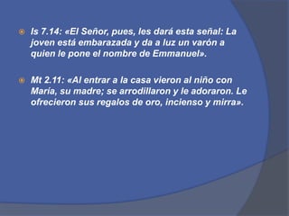 Is7.14: «El Señor, pues, les dará esta señal: La joven está embarazada y da a luz un varón a quien le pone el nombre de Emmanuel».Mt 2.11: «Al entrar a la casa vieron al niño con María, su madre; se arrodillaron y le adoraron. Le ofrecieron sus regalos de oro, incienso y mirra».