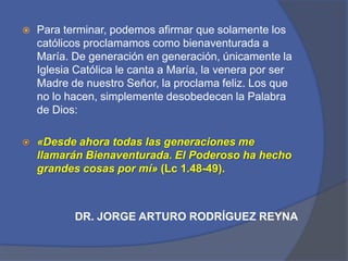 Para terminar, podemos afirmar que solamente los católicos proclamamos como bienaventurada a María. De generación en generación, únicamente la Iglesia Católica le canta a María, la venera por ser Madre de nuestro Señor, la proclama feliz. Los que no lo hacen, simplemente desobedecen la Palabra de Dios: «Desde ahora todas las generaciones me llamarán Bienaventurada. El Poderoso ha hecho grandes cosas por mí» (Lc 1.48-49).DR. JORGE ARTURO RODRÍGUEZ REYNA