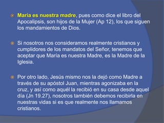 María es nuestra madre, pues como dice el libro del Apocalipsis, son hijos de la Mujer (Ap 12), los que siguen los mandamientos de Dios. Si nosotros nos consideramos realmente cristianos y cumplidores de los mandatos del Señor, tenemos que aceptar que María es nuestra Madre, es la Madre de la Iglesia.Por otro lado, Jesús mismo nos la dejó como Madre a través de su apóstol Juan, mientras agonizaba en la cruz, y así como aquél la recibió en su casa desde aquel día (Jn 19.27), nosotros también debemos recibirla en nuestras vidas si es que realmente nos llamamos cristianos. 
