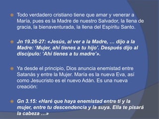 Todo verdadero cristiano tiene que amar y venerar a María, pues es la Madre de nuestro Salvador, la llena de gracia, la bienaventurada, la llena del Espíritu Santo.Jn19.26-27: «Jesús, al ver a la Madre, … dijo a la Madre: ‘Mujer, ahí tienes a tu hijo’. Después dijo al discípulo: ‘Ahí tienes a tu madre’».Ya desde el principio, Dios anuncia enemistad entre Satanás y entre la Mujer. María es la nueva Eva, así como Jesucristo es el nuevo Adán. Es una nueva creación:Gn3.15: «Haré que haya enemistad entre ti y la mujer, entre tu descendencia y la suya. Ella te pisará la cabeza …»