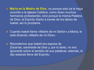 María es la Madre de Dios, no porque esto se le haya ocurrido a la Iglesia Católica, como dicen muchos hermanos protestantes, sino porque la misma Palabra de Dios, el Espíritu Santo a través de los labios de Isabel, así lo proclama. Cuando Isabel llama «Madre de mi Señor» a María, le está diciendo «Madre de mi Dios». Recordemos que Isabel era esposa de Zacarías, sacerdote de Dios y, por lo tanto, no era ignorante sobre el sentido de sus palabras; además, lo dijo estando llena del Espíritu: