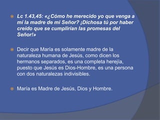 Lc1.43,45: «¿Cómo he merecido yo que venga a mí la madre de mi Señor? ¡Dichosa tú por haber creído que se cumplirían las promesas del Señor!»Decir que María es solamente madre de la naturaleza humana de Jesús, como dicen los hermanos separados, es una completa herejía, puesto que Jesús es Dios-Hombre, es una persona con dos naturalezas indivisibles. María es Madre de Jesús, Dios y Hombre.