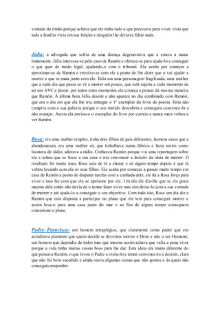 vontade do irmão porque achava que ele tinha tudo o que precisava para viver, visto que
toda a família vivia em sua função e ninguém lhe deixava faltar nada.



Júlia: a advogada que sofria de uma doença degenerativa que a estava a matar
lentamente. Júlia interessa-se pelo caso de Ramón e oferece-se para ajuda-lo a conseguir
o que quer de modo legal, ajudando-o com o tribunal. Ela acaba por começar a
aproximar-se de Ramón e envolve-se com ele a ponto de lhe dizer que o vai ajudar a
morrer e que se mata junto com ele. Júlia era uma personagem fragilizada, uma mulher
que a cada dia que passa se vê a morrer um pouco, que está sujeita a cada momento de
ter um AVC e piorar, por todos estes momentos ela começa a pensar da mesma maneira
que Ramón. Á última hora Júlia desiste e não aparece no dia combinado com Ramón,
que era o dia em que ela lhe iria entregar o 1º exemplar do livro de poesia. Júlia não
cumpriu com a sua palavra porque o seu marido descobriu e conseguiu convence-la a
não avançar. Assim ela enviou-o o exemplar do livro por correio e nunca mais voltou a
ver Ramón.



Rosa: era uma mulher simples, tinha dois filhos de pais diferentes, homens esses que a
abandonaram, era uma mulher só, que trabalhava numa fábrica e fazia noites como
locutora de rádio, adorava a rádio. Conheceu Ramón porque viu uma reportagem sobre
ele e achou que se fosse a sua casa o iria convencer a desistir da ideia de morrer. O
resultado foi muito mau, Rosa saiu de lá a chorar e só algum tempo depois é que lá
voltou levando com ela os seus filhos. Ela acaba por começar a passar muito tempo e m
casa de Ramón a ponto de disputar tarefas com a cunhada dele, ele dá a Rosa força para
viver e isso faz com que ela se apaixone por ele. Um dia ele diz-lhe que se ela gosta
mesmo dele então não devia de o tentar fazer viver mas sim deixa-lo com a sua vontade
de morrer e até ajuda-lo a conseguir o seu objectivo. Com tudo isto, Rosa um dia diz a
Ramón que está disposta a participar no plano que ele tem para conseguir morrer e
assim leva-o para uma casa junto do mar e ao fim de algum tempo consegue m
concretizar o plano.



Padre Francisco: um homem tetraplégico, que claramente como padre que era
acreditava piamente que quem decide se devemos morrer é Deus e não o ser Humano,
um homem que dependia de todos mas que mesmo assim achava que valia a pena viver
porque a vida tinha muitas coisas boas para lhe dar. Esta ideia era muito diferente do
que pensava Ramón, o que levou o Padre a visita-lo e tentar convence-lo a desistir, claro
que não foi bem sucedido e ainda ouviu algumas coisas que não gostou e às quais não
conseguiu responder.
 