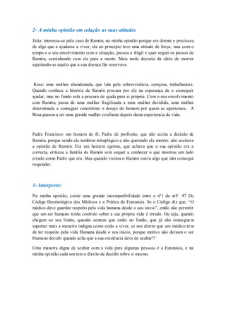 2- A minha opinião em relação as suas atitudes

Júlia: interessa-se pelo caso de Ramón, na minha opinião porque era doente e precisava
de algo que a ajudasse a viver, ela ao princípio teve uma atitude de força, mas com o
tempo e o seu envolvimento com a situação, passou a frágil e quer seguir os passos de
Ramón, caminhando com ele para a morte. Mais tarde desistiu da ideia de morrer
sujeitando-se aquilo que a sua doença lhe reservava.



 Rosa: uma mulher abandonada, que luta pela sobrevivência, corajosa, trabalhadora.
Quando conhece a história de Ramón procura por ele na esperança de o conseguir
ajudar, mas no fundo está a procura de ajuda para si própria. Com o seu envolvimento
com Ramón, passa de uma mulher fragilizada a uma mulher decidida, uma mulher
determinada a conseguir concretizar o desejo do homem por quem se apaixonou. A
Rosa passou a ser uma grande mulher confiante depois desta experiencia de vida.



Padre Francisco: um homem de fé, Padre de profissão, que não aceita a decisão de
Ramón, porque sendo ele também tetraplégico e não querendo ele morrer, não aceitava
a opinião de Ramón. Era um homem egoísta, que achava que a sua opinião era a
correcta, criticou a família de Ramón sem sequer a conhecer o que mostrou um lado
errado como Padre que era. Mas quando visitou o Ramón ouviu algo que não consegui
responder.



3- Interprete:
Na minha opinião, existe uma grande incompatibilidade entre o nº1 do artº. 47 Do
Código Deontológico dos Médicos e a Prática da Eutanásia. Se o Código diz que, “O
médico deve guardar respeito pela vida humana desde o seu inicio”, então não permitir
que um ser humano tenha controlo sobre a sua própria vida é errado. Ou seja, quando
chegam ao seu limite, quando sentem que estão no fundo, que já não consegue m
suportar mais a maneira indigna como estão a viver, se nos dizem que um médico te m
de ter respeito pela vida Humana desde o seu inicio, porque motivo não deixam o ser
Humano decidir quando acha que a sua existência deve de acabar?!

Uma maneira digna de acabar com a vida para algumas pessoas é a Eutanásia, e na
minha opinião cada um tem o direito de decidir sobre si mesmo.
 
