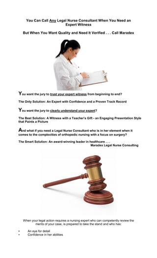 You Can Call Any Legal Nurse Consultant When You Need an
                           Expert Witness

    But When You Want Quality and Need It Verified . . . Call Maradex




You want the jury to trust your expert witness from beginning to end?
The Only Solution: An Expert with Confidence and a Proven Track Record

You want the jury to clearly understand your expert?
The Best Solution: A Witness with a Teacher’s Gift - an Engaging Presentation Style
that Paints a Picture

And what if you need a Legal Nurse Consultant who is in her element when it
comes to the complexities of orthopedic nursing with a focus on surgery?

The Smart Solution: An award-winning leader in healthcare . . .
                                                Maradex Legal Nurse Consulting




    When your legal action requires a nursing expert who can competently review the
           merits of your case, is prepared to take the stand and who has:

▪      An eye for detail
▪      Confidence in her abilities
 