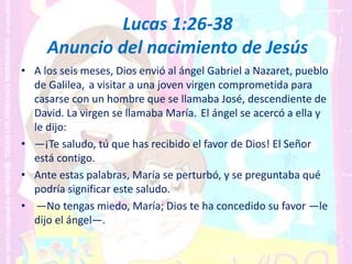 Lucas 1:26-38
Anuncio del nacimiento de Jesús
• A los seis meses, Dios envió al ángel Gabriel a Nazaret, pueblo
de Galilea, a visitar a una joven virgen comprometida para
casarse con un hombre que se llamaba José, descendiente de
David. La virgen se llamaba María. El ángel se acercó a ella y
le dijo:
• —¡Te saludo, tú que has recibido el favor de Dios! El Señor
está contigo.
• Ante estas palabras, María se perturbó, y se preguntaba qué
podría significar este saludo.
• —No tengas miedo, María; Dios te ha concedido su favor —le
dijo el ángel—.
 
