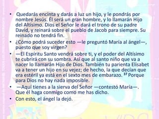 • Quedarás encinta y darás a luz un hijo, y le pondrás por
nombre Jesús. Él será un gran hombre, y lo llamarán Hijo
del Altísimo. Dios el Señor le dará el trono de su padre
David, y reinará sobre el pueblo de Jacob para siempre. Su
reinado no tendrá fin.
• ¿Cómo podrá suceder esto —le preguntó María al ángel—,
puesto que soy virgen?
• —El Espíritu Santo vendrá sobre ti, y el poder del Altísimo
te cubrirá con su sombra. Así que al santo niño que va a
nacer lo llamarán Hijo de Dios. También tu parienta Elisabet
va a tener un hijo en su vejez; de hecho, la que decían que
era estéril ya está en el sexto mes de embarazo. 37 Porque
para Dios no hay nada imposible.
• —Aquí tienes a la sierva del Señor —contestó María—.
Que él haga conmigo como me has dicho.
• Con esto, el ángel la dejó.
 