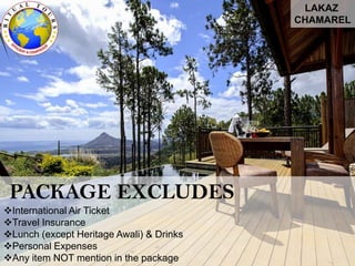 LAKAZ
CHAMAREL
PACKAGE EXCLUDES
International Air Ticket
Travel Insurance
Lunch (except Heritage Awali) & Drinks
Personal Expenses
Any item NOT mention in the package
 